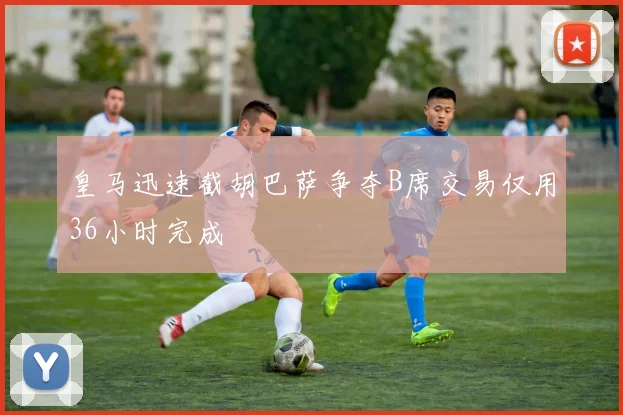 皇马迅速截胡巴萨争夺B席交易仅用36小时完成