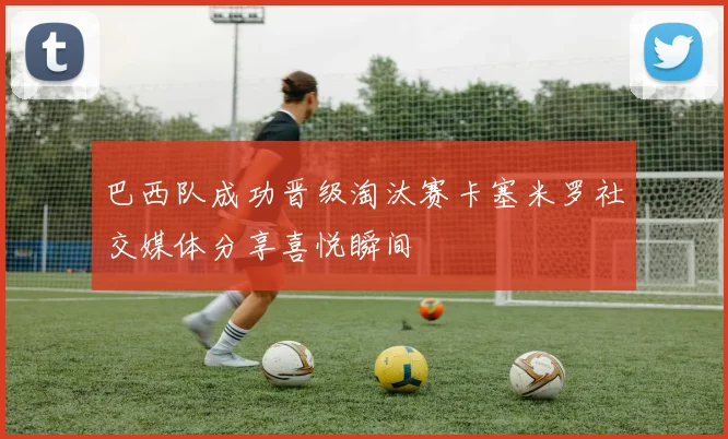 巴西队成功晋级淘汰赛卡塞米罗社交媒体分享喜悦瞬间