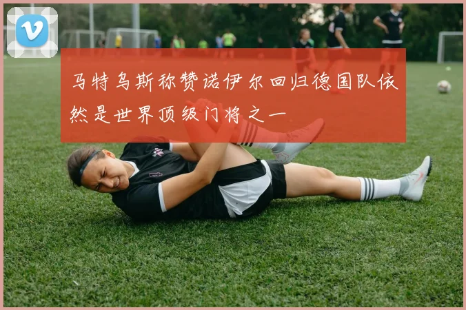 马特乌斯称赞诺伊尔回归德国队依然是世界顶级门将之一
