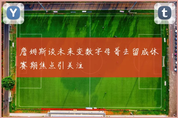 詹姆斯谈未来变数字母哥去留成休赛期焦点引关注