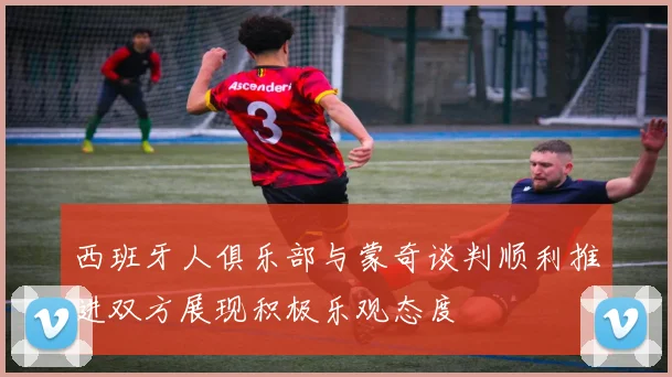 西班牙人俱乐部与蒙奇谈判顺利推进双方展现积极乐观态度