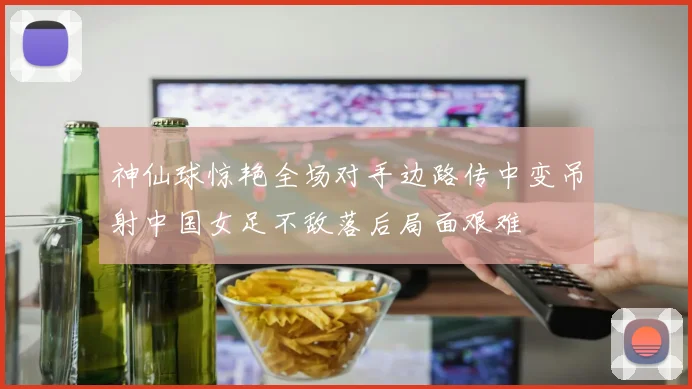 神仙球惊艳全场对手边路传中变吊射中国女足不敌落后局面艰难