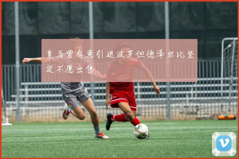 皇马曾有意引进波罗但德泽尔比坚定不愿出售