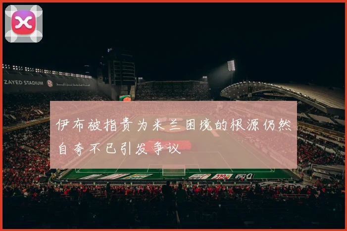 伊布被指责为米兰困境的根源仍然自夸不已引发争议