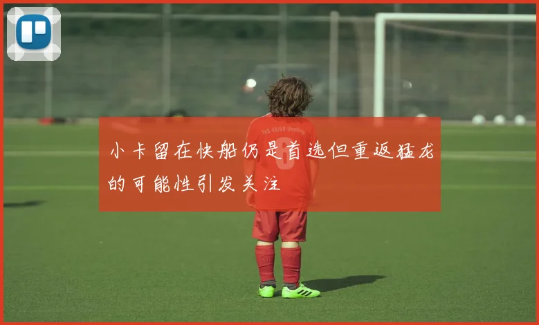 小卡留在快船仍是首选但重返猛龙的可能性引发关注