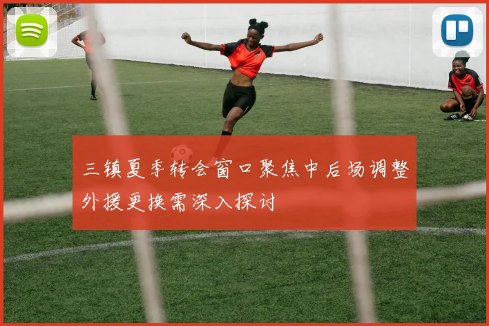 三镇夏季转会窗口聚焦中后场调整外援更换需深入探讨