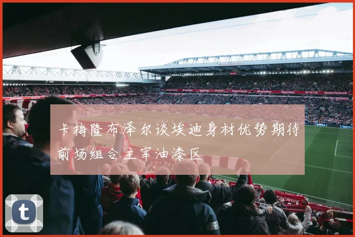 卡梅隆布泽尔谈埃迪身材优势期待前场组合主宰油漆区