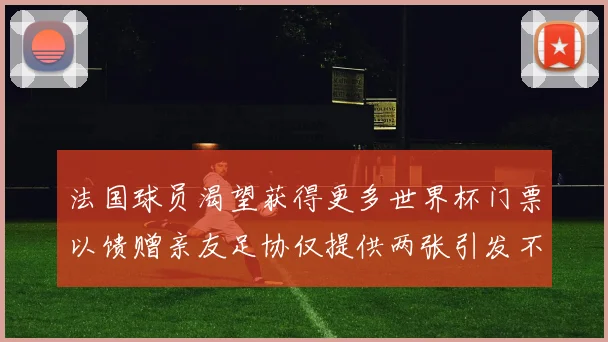法国球员渴望获得更多世界杯门票以馈赠亲友足协仅提供两张引发不满