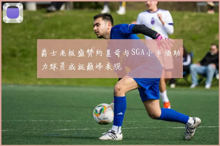 爵士老板盛赞约基奇与SGA小市场助力球员成就巅峰表现